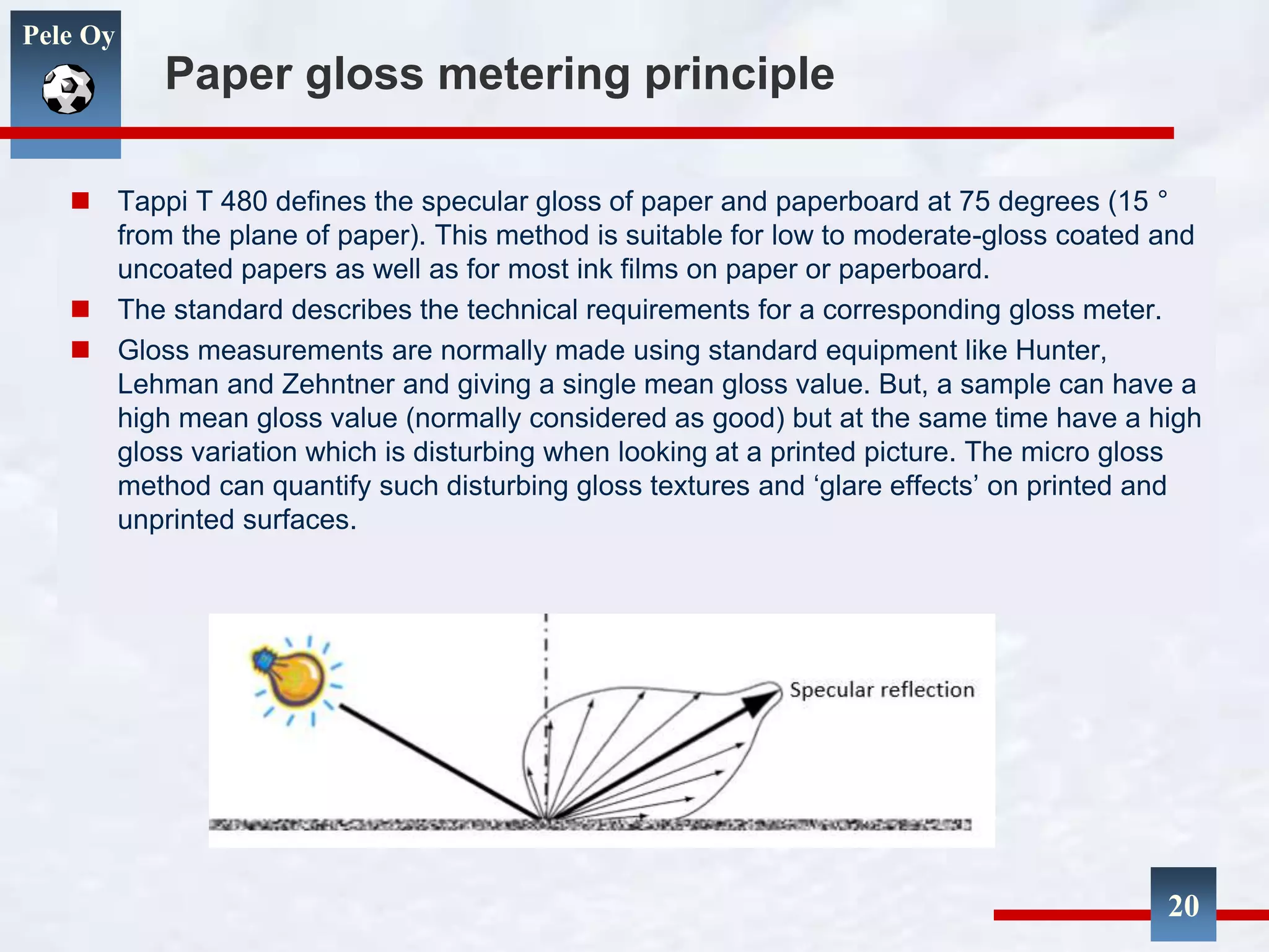 Pele Oy
Paper gloss metering principle
 Tappi T 480 defines the specular gloss of paper and paperboard at 75 degrees (15 °
from the plane of paper). This method is suitable for low to moderate-gloss coated and
uncoated papers as well as for most ink films on paper or paperboard.
 The standard describes the technical requirements for a corresponding gloss meter.
 Gloss measurements are normally made using standard equipment like Hunter,
Lehman and Zehntner and giving a single mean gloss value. But, a sample can have a
high mean gloss value (normally considered as good) but at the same time have a high
gloss variation which is disturbing when looking at a printed picture. The micro gloss
method can quantify such disturbing gloss textures and ‘glare effects’ on printed and
unprinted surfaces.
20
 