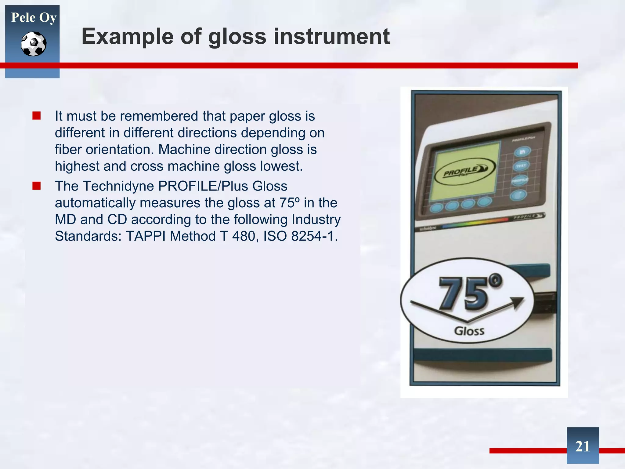 Pele Oy
Example of gloss instrument
 It must be remembered that paper gloss is
different in different directions depending on
fiber orientation. Machine direction gloss is
highest and cross machine gloss lowest.
 The Technidyne PROFILE/Plus Gloss
automatically measures the gloss at 75º in the
MD and CD according to the following Industry
Standards: TAPPI Method T 480, ISO 8254-1.
21
 