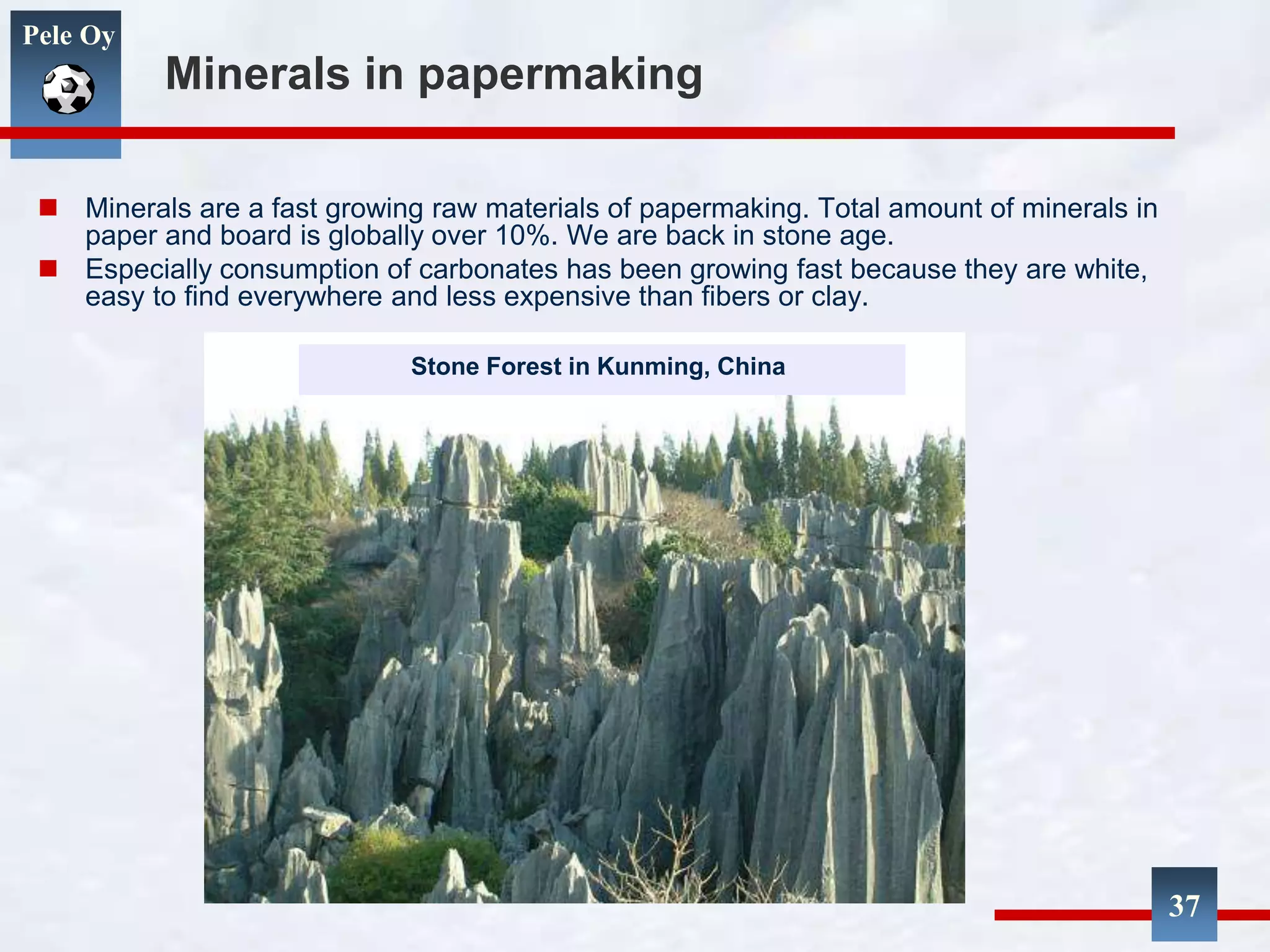 Pele Oy
37
Minerals in papermaking
 Minerals are a fast growing raw materials of papermaking. Total amount of minerals in
paper and board is globally over 10%. We are back in stone age.
 Especially consumption of carbonates has been growing fast because they are white,
easy to find everywhere and less expensive than fibers or clay.
Stone Forest in Kunming, China
 