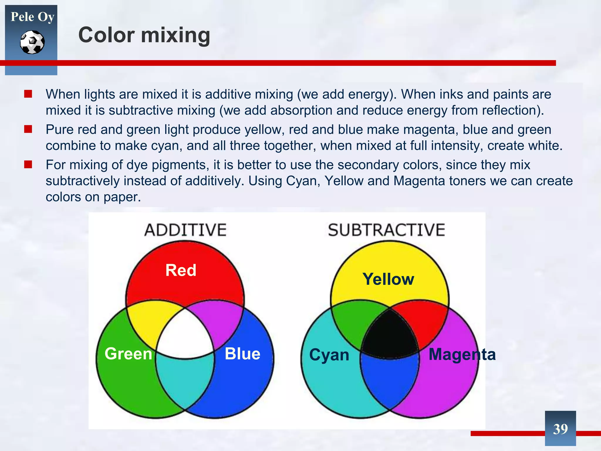 Pele Oy
Color mixing
 When lights are mixed it is additive mixing (we add energy). When inks and paints are
mixed it is subtractive mixing (we add absorption and reduce energy from reflection).
 Pure red and green light produce yellow, red and blue make magenta, blue and green
combine to make cyan, and all three together, when mixed at full intensity, create white.
 For mixing of dye pigments, it is better to use the secondary colors, since they mix
subtractively instead of additively. Using Cyan, Yellow and Magenta toners we can create
colors on paper.
39
Red
BlueGreen
Yellow
MagentaCyan
 