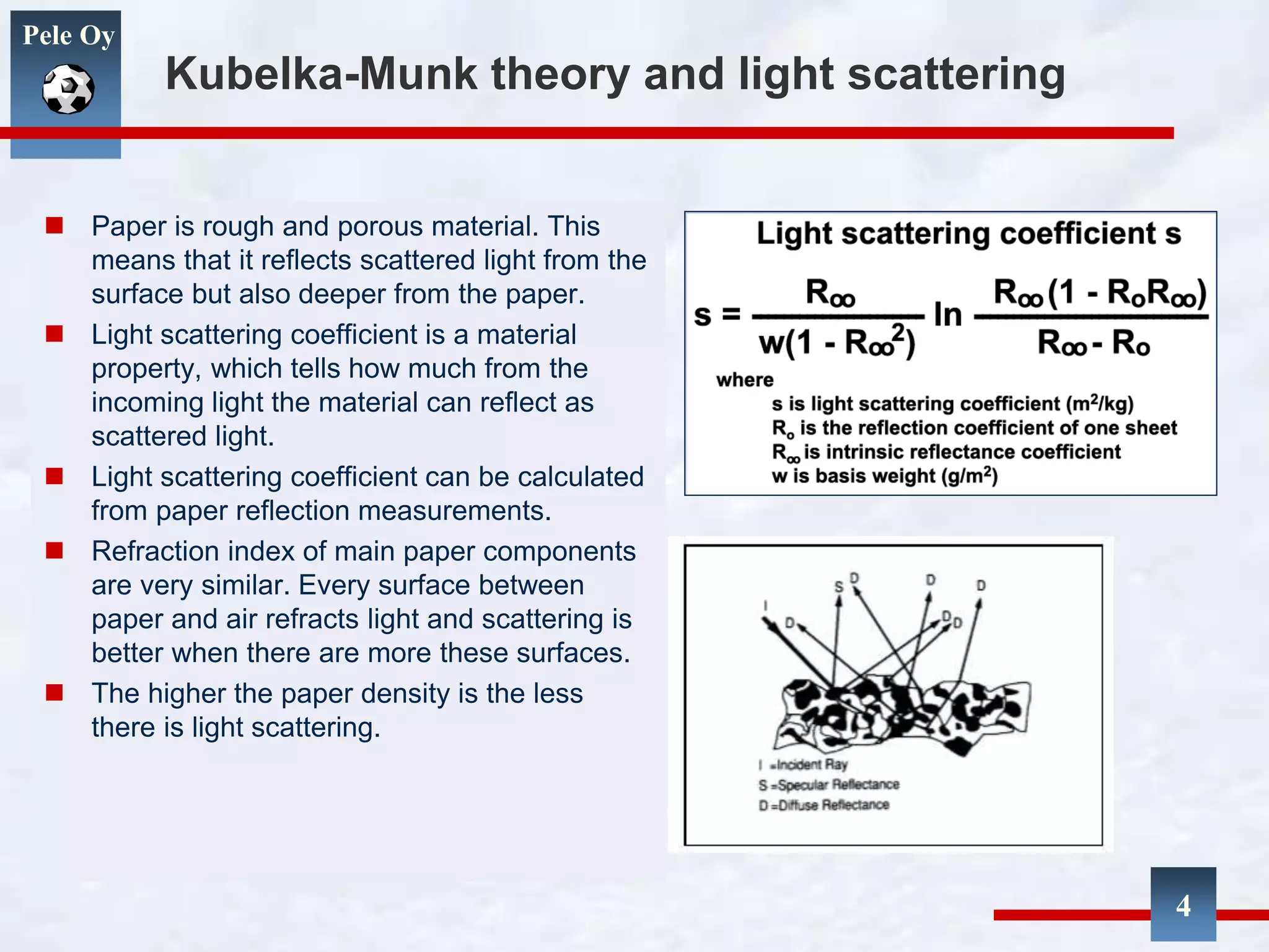 Pele Oy
Kubelka-Munk theory and light scattering
 Paper is rough and porous material. This
means that it reflects scattered light from the
surface but also deeper from the paper.
 Light scattering coefficient is a material
property, which tells how much from the
incoming light the material can reflect as
scattered light.
 Light scattering coefficient can be calculated
from paper reflection measurements.
 Refraction index of main paper components
are very similar. Every surface between
paper and air refracts light and scattering is
better when there are more these surfaces.
 The higher the paper density is the less
there is light scattering.
4
 