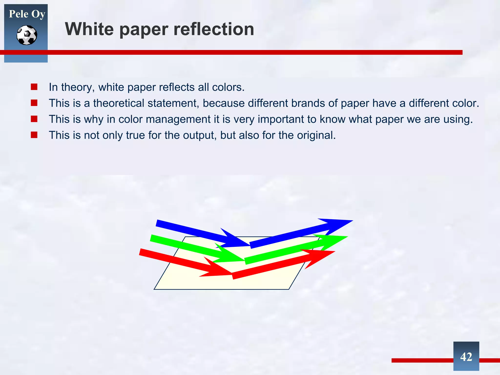 Pele Oy
White paper reflection
 In theory, white paper reflects all colors.
 This is a theoretical statement, because different brands of paper have a different color.
 This is why in color management it is very important to know what paper we are using.
 This is not only true for the output, but also for the original.
42
 