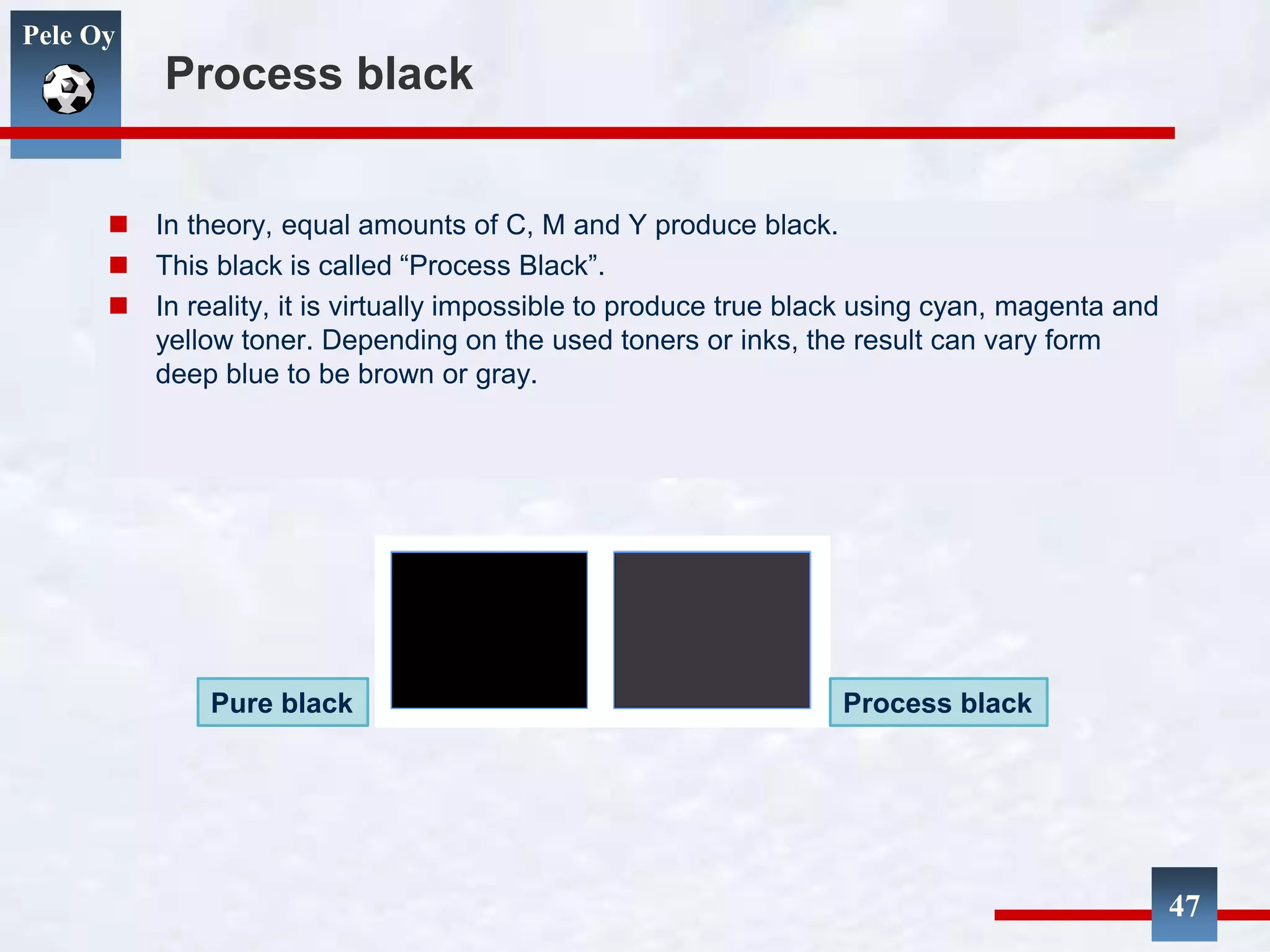Pele Oy
Process black
 In theory, equal amounts of C, M and Y produce black.
 This black is called “Process Black”.
 In reality, it is virtually impossible to produce true black using cyan, magenta and
yellow toner. Depending on the used toners or inks, the result can vary form
deep blue to be brown or gray.
47
Pure black Process black
 