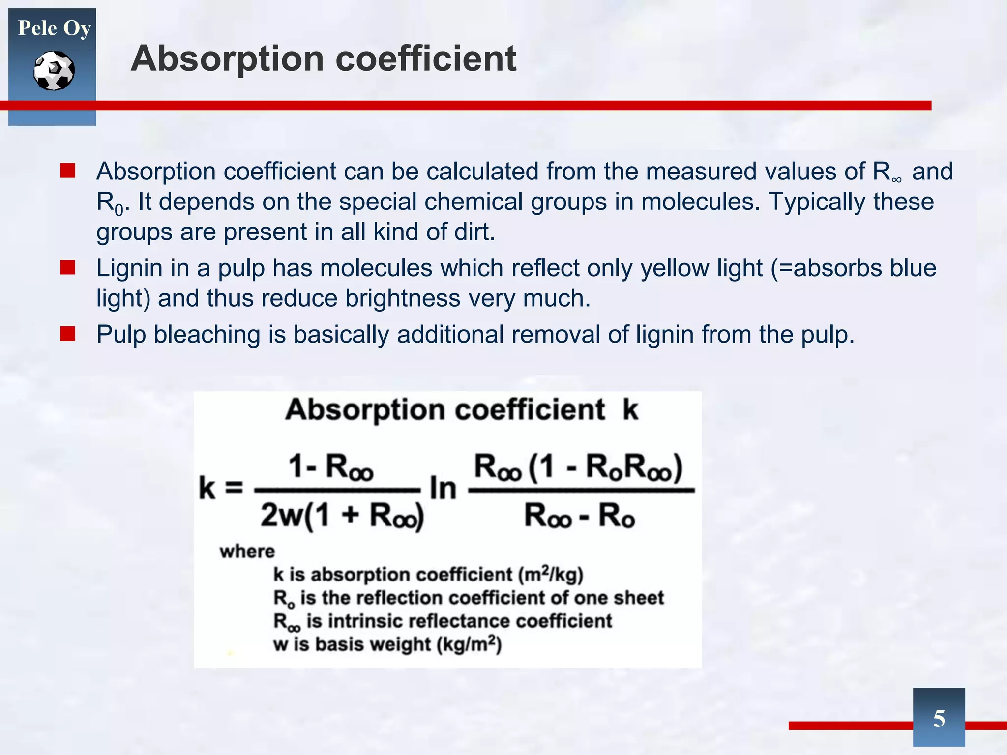 Pele Oy
Absorption coefficient
 Absorption coefficient can be calculated from the measured values of R∞ and
R0. It depends on the special chemical groups in molecules. Typically these
groups are present in all kind of dirt.
 Lignin in a pulp has molecules which reflect only yellow light (=absorbs blue
light) and thus reduce brightness very much.
 Pulp bleaching is basically additional removal of lignin from the pulp.
5
 
