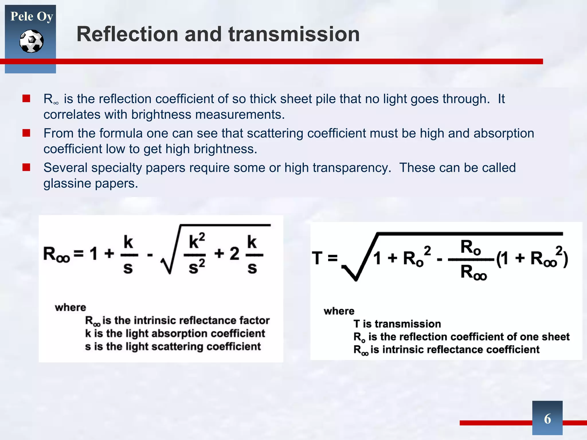 Pele Oy
Reflection and transmission
 R∞ is the reflection coefficient of so thick sheet pile that no light goes through. It
correlates with brightness measurements.
 From the formula one can see that scattering coefficient must be high and absorption
coefficient low to get high brightness.
 Several specialty papers require some or high transparency. These can be called
glassine papers.
6
 