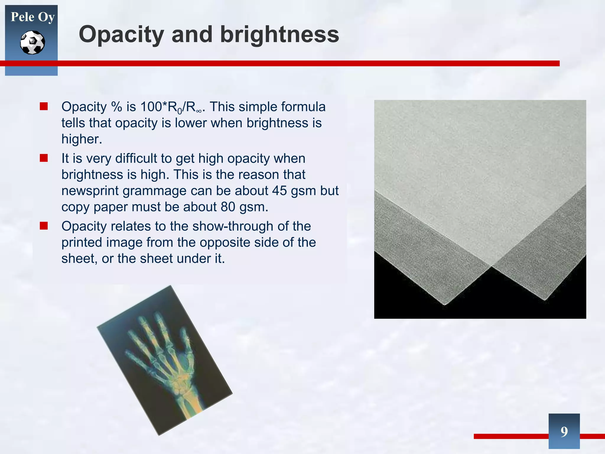 Pele Oy
Opacity and brightness
 Opacity % is 100*R0/R∞. This simple formula
tells that opacity is lower when brightness is
higher.
 It is very difficult to get high opacity when
brightness is high. This is the reason that
newsprint grammage can be about 45 gsm but
copy paper must be about 80 gsm.
 Opacity relates to the show-through of the
printed image from the opposite side of the
sheet, or the sheet under it.
9
 