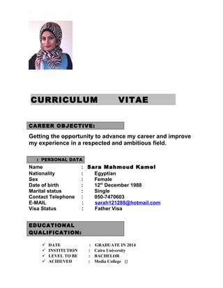 CURRICULUM VITAE
CAREER OBJECTIVE:
Getting the opportunity to advance my career and improve
my experience in a respected and ambitious field.
PERSONAL DATA:
Name : Sara Mahmoud Kamel
Nationality : Egyptian
Sex : Female
Date of birth : 12th
December 1988
Marital status : Single
Contact Telephone : 050-7470603
E-MAIL : sarah121288@hotmail.com
Visa Status : Father Visa
EDUCATIONAL
QUALIFICATION:
 DATE : GRADUATE IN 2014
 INSTITUTION : Cairo University
 LEVEL TO BE : BACHELOR
 ACHIEVED : Media College {}
 