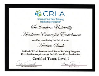 CRLAI nternationa I Tutor Trai n i ng
Program Certification
@rrrln/o,tr@ntfu
certifies that during the Fall of sot6
%@*rrrt
fulfilled CRLA's lnternational Tutor Training Program
Certification requirements for Lifetime Certification for
- Certified Tutor, Level I,,.)
/ I , .'tt /'r - <=-.-_'
i|t'iI"/l---7-
 lTrLt Lt . | 't,,w-*W- )r-z--
f/ CRLA President 2ot6-sot7 Center Director
 