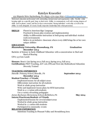 Katelyn Kraeutler
252 Majestic Drive Saylorsburg, PA 18353 • 570-234-7632 • K.Kraeutler@gmail.com
Motivated education professional with outstanding interpersonal and organization skills. Flexible while
keeping sight on a specific goal, long or short term. Ability to communicate well with varying degrees of
skills such as phone, email, and face to face conversation. Strong individual work ethic as well as the
ability to work alongside of a team. Easily steps into leadership roles when presented.
SKILLS Fluent in American Sign Language
Practiced in lesson plan creation and implementation
Ability to differentiate instruction in both group and individual student
work environments
Believe in an inclusive classroom where every child brings his or her own
unique abilities
EDUCATION
Bloomsburg University, Bloomsburg, PA Graduation
December 2014
Bachelor of Science in Early Childhood Education with a concentration in Deaf and
Hard of Hearing
GPA: 3.5 Cum Laude
Honors: Dean’s List Spring 2012, Fall 2013, Spring 2014, Fall 2014
Certification: PECT Teaching, ACT 126, CPR and First Aid, Multicultural Education
Diversity Trained
TEACHING EXPERIENCE
Danville Primary School, Danville, PA September 2014-
December 2014
Student Teacher- 1st Grade
Implement lessons for all subject areas
Differentiate instruction for all students
Work in whole group instruction
Write and implement lesson plans for RTII instruction
Work in a 1:1 ration with students
Use a variety of teaching pedagogies
James Buchanan Elementary School, Bethlehem, PA May 2014
Intern/Practicum Student- 2nd Grade
Implemented lessons for several subject areas
Worked in whole group instruction
Worked in 1:1 ration with students
Participated in community events
RELATED EXPERIENCE
Substitute Teaching in Pleasant Valley and Stroudsburg Area
 