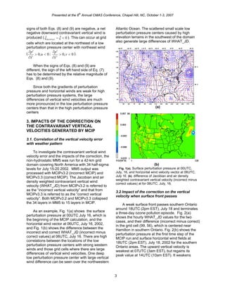 Presented at the 6
th
Annual CMAS Conference, Chapel Hill, NC, October 1-3, 2007
signs of both Eqs. (8) and (9) are negative, a net
negative downward contravariant vertical wind is
produced ( ). This can occur at grid
cells which are located at the northeast of a low
perturbation pressure center with northeast wind
(
0<−ξξ &&
incorrect
0,0
ˆ1
<>
∂
′∂
u
x
p ; 0,0
ˆ2
<>
∂
′∂
v
x
p ).
When the signs of Eqs. (8) and (9) are
different, the sign of the left hand side of Eq. (7)
has to be determined by the relative magnitude of
Eqs. (8) and (9).
Since both the gradients of perturbation
pressure and horizontal winds are weak for high
perturbation pressure systems, the large
differences of vertical wind velocities are much
more pronounced in the low perturbation pressure
centers than that in the high perturbation pressure
centers
3. IMPACTS OF THE CORRECTION ON
THE CONTRAVARIANT VERTICAL
VELOCITIES GENERATED BY MCIP
3.1. Correlation of the vertical velocity error
with weather pattern
To investigate the contravariant vertical wind
velocity error and the impacts of the correction, the
non-hydrostatic MM5 was run for a 42-km grid
domain covering North America with 34 half-sigma
levels for July 15-20 2002. MM5 output was
processed with MCIPv3.2 (incorrect MCIP) and
MCIPv3.3 (correct MCIP). The Jacobian and air
density weighted contravariant vertical wind
velocity (WHAT_JD) from MCIPv3.2 is referred to
as the “incorrect vertical velocity” and that from
MCIPv3.3 is referred to as the “correct vertical
velocity”. Both MCIPv3.2 and MCIPv3.3 collapsed
the 34 layers in MM5 to 15 layers in MCIP.
As an example, Fig. 1(a) shows the surface
perturbation pressure at 00UTC July 16, which is
the beginning of the MCIP calculation, and the
horizontal wind vector at 06UTC, July 16, 2002,
and Fig. 1(b) shows the difference between the
incorrect and correct WHAT_JD (incorrect minus
correct values) at 06UTC, July 16. There are high
correlations between the locations of the low
perturbation pressure centers with strong western
winds and those grid cells where there are large
differences of vertical wind velocities. One deep
low perturbation pressure center with large vertical
wind difference can be seen over the northwestern
Atlantic Ocean. The scattered small scale low
perturbation pressure centers caused by high
elevation terrains in the southwest of the domain
also generate large differences of WHAT_JD.
(a)
(b)
Fig. 1(a). Surface perturbation pressure at 00UTC,
July, 16, and horizontal wind velocity vector at 06UTC,
July 16 (b). difference of Jacobian and air density
weighted contravariant vertical velocity (incorrect minus
correct values) at for 06UTC, July, 16.
3.2 Impact of the correction on the vertical
velocity when surface front passes
A weak surface front passes southern Ontario
around 18UTC (2pm EST), July 18 and terminates
a three-day ozone pollution episode. Fig. 2(a)
shows the hourly WHAT_JD values for the two
cases, and their difference (incorrect minus correct)
in the grid cell (99, 56), which is centered near
Hamilton in southern Ontario. Fig. 2(b) shows the
perturbation pressure at the first time step of the
MCIP run and surface horizontal wind fields at
18UTC (2pm EST), July 18, 2002 for the southern
Ontario areas. The upward vertical velocity is
weakest at 07UTC (3am EST), but regains its
peak value at 14UTC (10am EST). It weakens
3
 