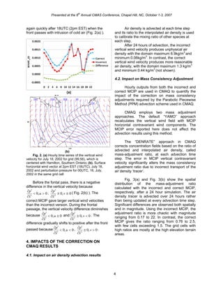 Presented at the 6
th
Annual CMAS Conference, Chapel Hill, NC, October 1-3, 2007
again quickly after 18UTC (2pm EST) when the
front passes with intrusion of cold air (Fig. 2(a) ).
(a)
(b)
Fig. 2. (a) Hourly time series of the vertical wind
velocity for July 18, 2002 for grid (99,56), which is
centered with Hamilton, Southern Ontario; (b). Surface
horizontal wind vector at 2pm EST (18UTC), July 18,
2002 and perturbation pressure for 00UTC, 16, July,
2002 in the same grid cell
Before the fontal pass, there is a negative
difference in the vertical velocity because
0,0
ˆ1
><
∂
′∂
u
x
p , 0,0
ˆ2
≅≅
∂
′∂
v
x
p ( Fig. 2(b) ). The
correct MCIP gave larger vertical wind velocities
than the incorrect version. During the frontal
passage, the vertical velocity difference diminishes
because 0,0
ˆ1
≅<
∂
′∂
u
x
p and 0,0
ˆ2
<≅
∂
′∂
v
x
p . The
difference gradually shifts to positive after the front
passed because 0,0
ˆ1
<<
∂
′∂
u
x
p , 0,0
ˆ2
>≅
∂
′∂
v
x
p .
4. IMPACTS OF THE CORRECTION ON
CMAQ RESULTS
4.1. Impact on air density advection results
Air density is advected at each time step
and its ratio to the interpolated air density is used
to calibrate the mixing ratio of other species at
each step.
After 24 hours of advection, the incorrect
vertical wind velocity produces unphysical air
density with the domain maximum 6.9kg/m3
and
minimum 0.06kg/m3
. In contrast, the correct
vertical wind velocity produces more reasonable
air density, with the domain maximum 1.3 kg/m3
and minimum 0.44 kg/m3
(not shown).
4.2. Impact on Mass Consistency Adjustment
Hourly outputs from both the incorrect and
correct MCIP are used in CMAQ to quantify the
impact of the correction on mass consistency
adjustments required by the Parabolic Piecewise
Method (PPM) advection scheme used in CMAQ.
CMAQ employs two mass adjustment
approaches. The default “YAMO” approach
recalculates the vertical wind field with MCIP
horizontal contravariant wind components. The
MCIP error reported here does not affect the
advection results using this method.
The “DENRATE” approach in CMAQ
corrects concentration fields based on the ratio of
advected and interpolated air density, called
mass-adjustment ratio, at each advection time
step. The error in MCIP vertical contravariant
velocity significantly alters the mass consistency
adjustment ratio due to incorrect transport of the
air density ‘tracer’.
Fig. 3(a) and Fig. 3(b) show the spatial
distribution of the mass-adjustment ratio
calculated with the incorrect and correct MCIP,
respectively, after a 24 hour simulation. The air
density tracer is advected over 24 hours rather
than being updated at every advection time step.
Significant differences are observed both spatially
and in magnitude. Using the incorrect MCIP, the
adjustment ratio is more chaotic with magnitude
ranging from 0.17 to 22. In contrast, the correct
MCIP gives the ratio ranging from 0.76 to 2.5,
with few cells exceeding 1.5. The grid cells with
high ratios are mostly at the high elevation terrain
areas.
4
 