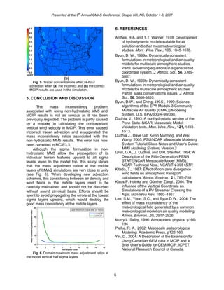 Presented at the 6
th
Annual CMAS Conference, Chapel Hill, NC, October 1-3, 2007
(b)
Fig. 5. Tracer concentrations after 24-hour
advection when (a) the incorrect and (b) the correct
MCIP results are used in the simulation.
5. CONCLUSION AND DISCUSSION
The mass inconsistency problem
associated with using non-hydrostatic MM5 and
MCIP results is not as serious as it has been
previously regarded. The problem is partly caused
by a mistake in calculating the contravariant
vertical wind velocity in MCIP. This error caused
incorrect tracer advection and exaggerated the
mass inconsistency ratios associated with the
non-hydrostatic MM5 results. The error has now
been corrected in MCIP3.3.
Although the sigma formulation in non-
hydrostatic MM5 allow the propagation of its
individual terrain features upward to all sigma
levels, even to the model top, this study shows
that the mass adjustment ratios at the middle
layers of CMAQ simulations are very close to unity
(see Fig. 6). When developing new advection
schemes, this consistency between air density and
wind fields in the middle layers need to be
carefully maintained and should not be disturbed
without sound physical basis. Efforts should be
spent to avoid propagating the errors at the lowest
sigma layers upward, which would destroy the
good mass consistency at the middle layers.
20
15
10
5
0
MassConsistencyAdjustmentRatio
1614121086420
Half Sigma Level
newMCIP
oldMCIP
Layer Maximum Value after 24 Hours
Fig. 6. Domain maximum mass adjustment ratios at
the model vertical half sigma layers
6. REFERENCES
Anthes, R.A. and T.T. Warner, 1978: Development
of hydrodynamic models suitable for air
pollution and other mesometeorological
studies. Mon. Wea. Rev., 106, 1045-1078.
Byun, D. W., 1999a: Dynamically consistent
formulations in meteorological and air quality
models for multiscale atmospheric studies.
Part I. Governing equations in a generalized
coordinate system. J. Atmos. Sci., 56, 3789-
3807.
Byun, D. W., 1999b: Dynamically consistent
formulations in meteorological and air quality,
models for multiscale atmospheric studies.
Part II: Mass conservations issues. J. Atmos
Sci., 56, 3808-3820.
Byun, D.W., and Ching, J.K.S., 1999: Science
algorithms of the EPA Models-3 Community
Multiscale Air Quality (CMAQ) Modeling
System, U.S. EPA/600/R-99/030.
Dudhia, J., 1993: A nonhydrostatic version of the
Penn State–NCAR, Mesoscale Model:
Validation tests. Mon. Wea. Rev., 121, 1493–
1513.
Dudhia J., Dave Gill, Kevin Manning, and Wei
Wang, 2005: PSU/NCAR Mesoscale Modeling
System Tutorial Class Notes and User’s Guide:
MM5 Modeling System, Version 3
Grell, G.A., J. Dudhia, and D.R. Stauffer, 1994: A
Description of the Fifth-Generation PENN
STATE/NCAR Mesoscale Model (MM5),
NCAR Technical Note, NCAR/TN-398+STR
Kitada, T., 1987: Effect of non-zero divergence
wind fields on atmospheric transport
calculations. Atmos. Environ., 21, 785–788
Klaus P. Hoinka and Günther Zängl., 2004: The
influence of the Vertical Coordinate on
Simulations of a PV Streamer Crossing the
Alps; Mon Wea Rev, 1860–1867
Lee, S.M., Yoon, S.C., and Byun D.W., 2004: The
effect of mass inconsistency of the
meteorological field generated by a common
meteorological model on air quality modeling.
Atmos. Environ. ,38, 2917-2926.
Murry L. Salby, 1996: Atmospheric physics, p166-
194
Pielke, R. A., 2002: Mesoscale Meteorological
Modeling. Academic Press, p122-160
Yin, D., 2004: A Description of the Extension for
Using Canadian GEM data in MCIP and a
Brief User’s Guide for GEM-MCIP. ICPET,
National Research Council of Canada.
6
 