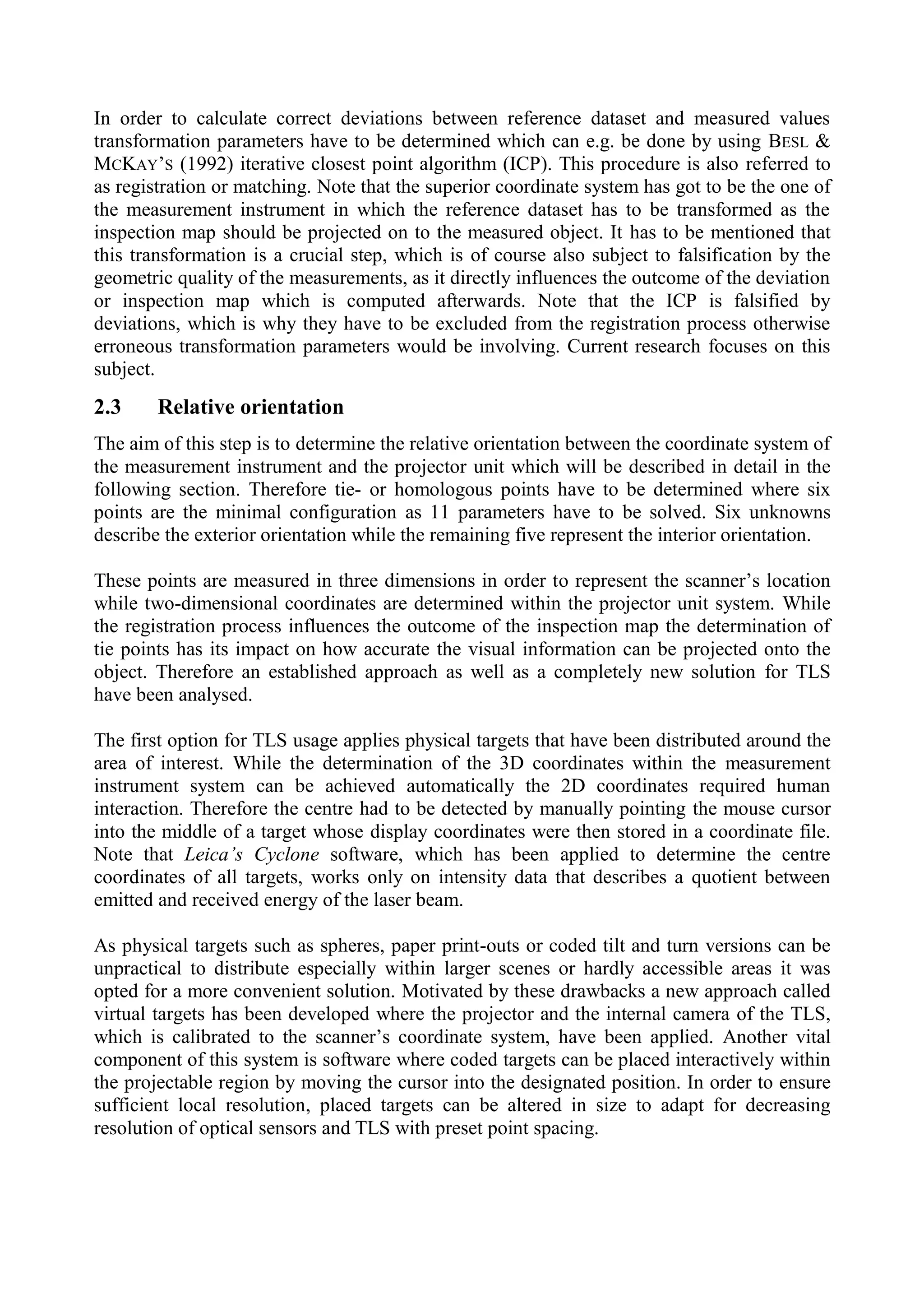 In order to calculate correct deviations between reference dataset and measured values
transformation parameters have to be determined which can e.g. be done by using BESL &
MCKAY’S (1992) iterative closest point algorithm (ICP). This procedure is also referred to
as registration or matching. Note that the superior coordinate system has got to be the one of
the measurement instrument in which the reference dataset has to be transformed as the
inspection map should be projected on to the measured object. It has to be mentioned that
this transformation is a crucial step, which is of course also subject to falsification by the
geometric quality of the measurements, as it directly influences the outcome of the deviation
or inspection map which is computed afterwards. Note that the ICP is falsified by
deviations, which is why they have to be excluded from the registration process otherwise
erroneous transformation parameters would be involving. Current research focuses on this
subject.
2.3 Relative orientation
The aim of this step is to determine the relative orientation between the coordinate system of
the measurement instrument and the projector unit which will be described in detail in the
following section. Therefore tie- or homologous points have to be determined where six
points are the minimal configuration as 11 parameters have to be solved. Six unknowns
describe the exterior orientation while the remaining five represent the interior orientation.
These points are measured in three dimensions in order to represent the scanner’s location
while two-dimensional coordinates are determined within the projector unit system. While
the registration process influences the outcome of the inspection map the determination of
tie points has its impact on how accurate the visual information can be projected onto the
object. Therefore an established approach as well as a completely new solution for TLS
have been analysed.
The first option for TLS usage applies physical targets that have been distributed around the
area of interest. While the determination of the 3D coordinates within the measurement
instrument system can be achieved automatically the 2D coordinates required human
interaction. Therefore the centre had to be detected by manually pointing the mouse cursor
into the middle of a target whose display coordinates were then stored in a coordinate file.
Note that Leica’s Cyclone software, which has been applied to determine the centre
coordinates of all targets, works only on intensity data that describes a quotient between
emitted and received energy of the laser beam.
As physical targets such as spheres, paper print-outs or coded tilt and turn versions can be
unpractical to distribute especially within larger scenes or hardly accessible areas it was
opted for a more convenient solution. Motivated by these drawbacks a new approach called
virtual targets has been developed where the projector and the internal camera of the TLS,
which is calibrated to the scanner’s coordinate system, have been applied. Another vital
component of this system is software where coded targets can be placed interactively within
the projectable region by moving the cursor into the designated position. In order to ensure
sufficient local resolution, placed targets can be altered in size to adapt for decreasing
resolution of optical sensors and TLS with preset point spacing.
 