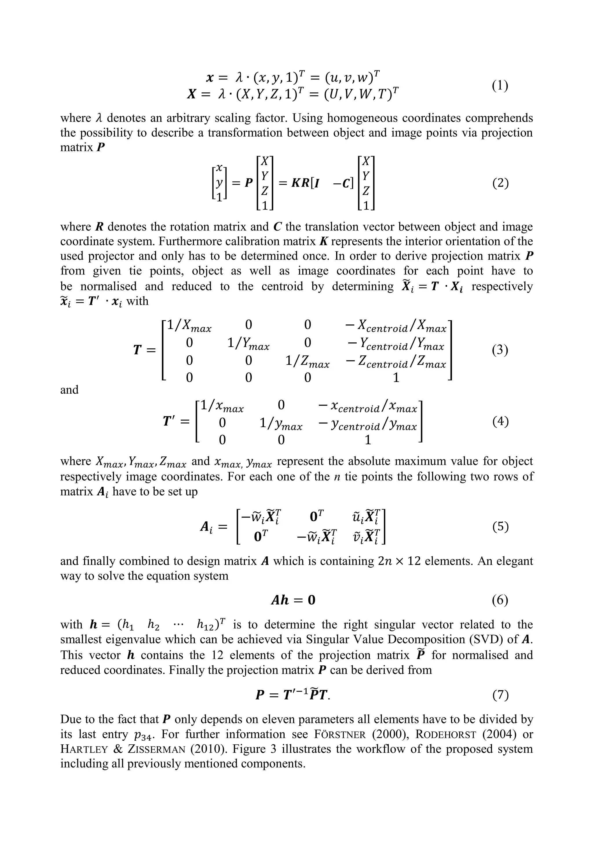 (1)
where denotes an arbitrary scaling factor. Using homogeneous coordinates comprehends
the possibility to describe a transformation between object and image points via projection
matrix P
[ ] [ ] [ ] [ ] (2)
where R denotes the rotation matrix and C the translation vector between object and image
coordinate system. Furthermore calibration matrix K represents the interior orientation of the
used projector and only has to be determined once. In order to derive projection matrix P
from given tie points, object as well as image coordinates for each point have to
be normalised and reduced to the centroid by determining ̃ respectively
̃ with
[
⁄ ⁄
⁄ ⁄
⁄ ⁄
] (3)
and
[
⁄ ⁄
⁄ ⁄ ] (4)
where and represent the absolute maximum value for object
respectively image coordinates. For each one of the n tie points the following two rows of
matrix have to be set up
[
̃ ̃ ̃ ̃
̃ ̃ ̃ ̃
] (5)
and finally combined to design matrix which is containing elements. An elegant
way to solve the equation system
(6)
with is to determine the right singular vector related to the
smallest eigenvalue which can be achieved via Singular Value Decomposition (SVD) of .
This vector contains the 12 elements of the projection matrix ̃ for normalised and
reduced coordinates. Finally the projection matrix can be derived from
̃ . (7)
Due to the fact that only depends on eleven parameters all elements have to be divided by
its last entry . For further information see FÖRSTNER (2000), RODEHORST (2004) or
HARTLEY & ZISSERMAN (2010). Figure 3 illustrates the workflow of the proposed system
including all previously mentioned components.
 