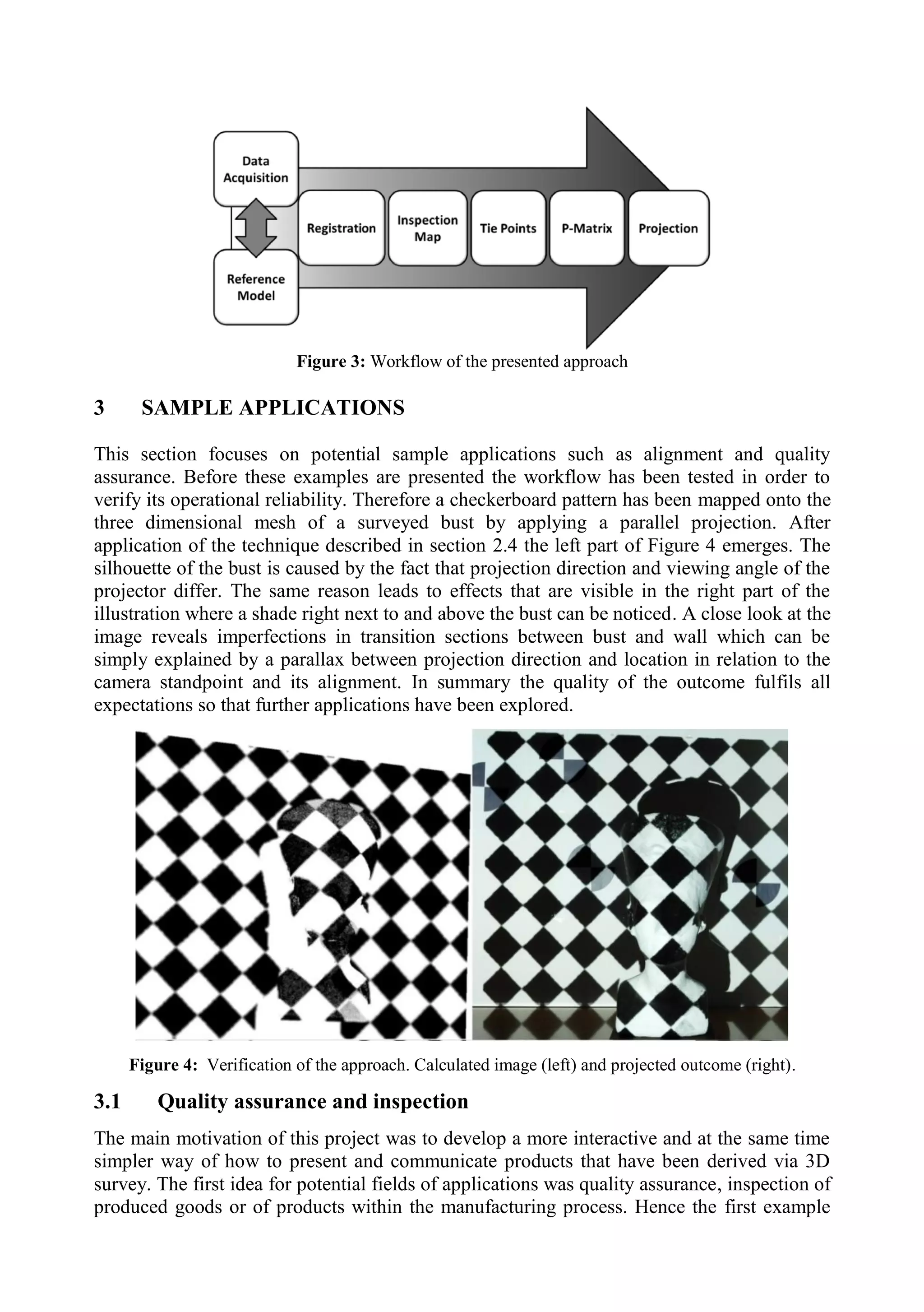 Figure 3: Workflow of the presented approach
3 SAMPLE APPLICATIONS
This section focuses on potential sample applications such as alignment and quality
assurance. Before these examples are presented the workflow has been tested in order to
verify its operational reliability. Therefore a checkerboard pattern has been mapped onto the
three dimensional mesh of a surveyed bust by applying a parallel projection. After
application of the technique described in section 2.4 the left part of Figure 4 emerges. The
silhouette of the bust is caused by the fact that projection direction and viewing angle of the
projector differ. The same reason leads to effects that are visible in the right part of the
illustration where a shade right next to and above the bust can be noticed. A close look at the
image reveals imperfections in transition sections between bust and wall which can be
simply explained by a parallax between projection direction and location in relation to the
camera standpoint and its alignment. In summary the quality of the outcome fulfils all
expectations so that further applications have been explored.
Figure 4: Verification of the approach. Calculated image (left) and projected outcome (right).
3.1 Quality assurance and inspection
The main motivation of this project was to develop a more interactive and at the same time
simpler way of how to present and communicate products that have been derived via 3D
survey. The first idea for potential fields of applications was quality assurance, inspection of
produced goods or of products within the manufacturing process. Hence the first example
 