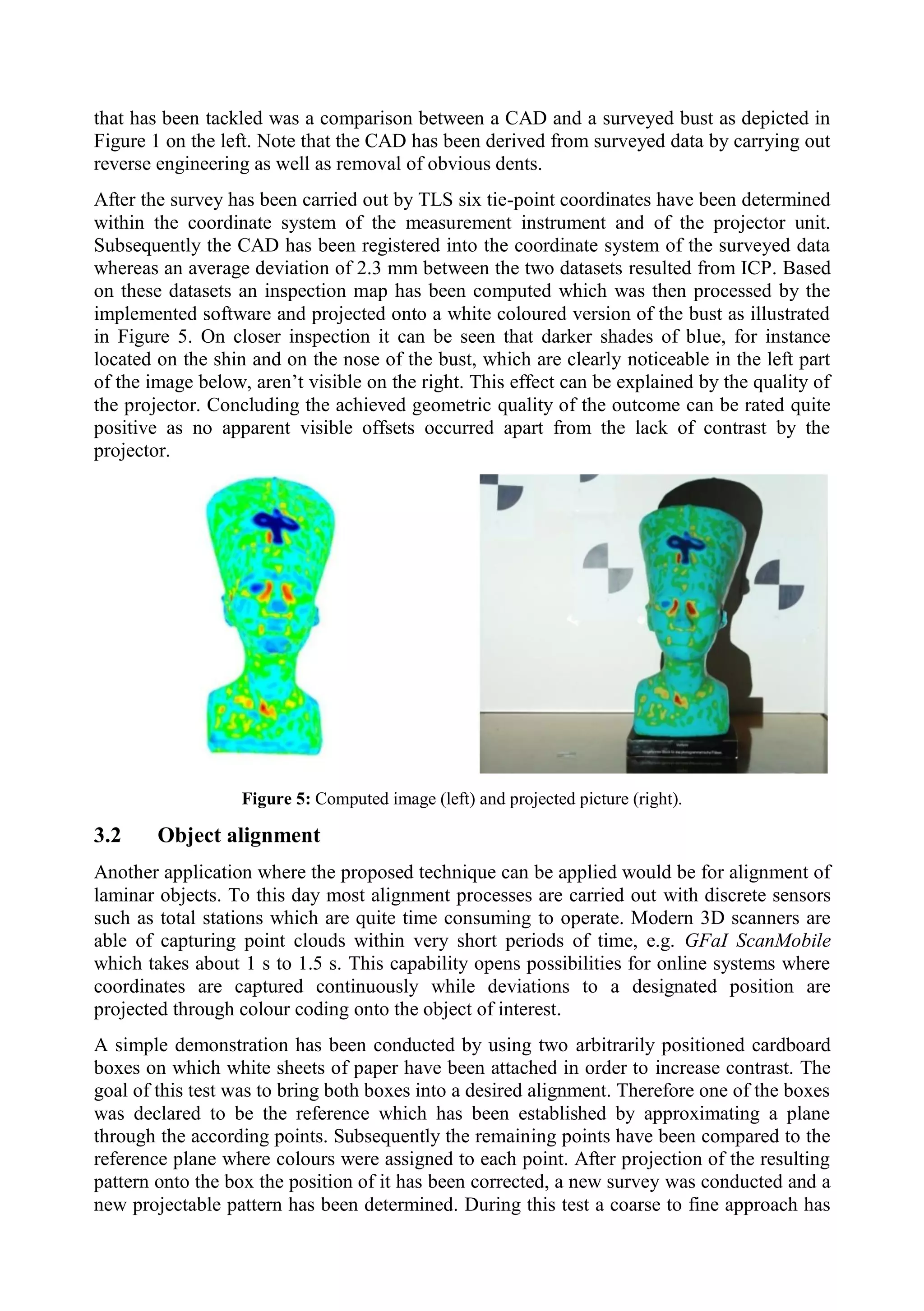 that has been tackled was a comparison between a CAD and a surveyed bust as depicted in
Figure 1 on the left. Note that the CAD has been derived from surveyed data by carrying out
reverse engineering as well as removal of obvious dents.
After the survey has been carried out by TLS six tie-point coordinates have been determined
within the coordinate system of the measurement instrument and of the projector unit.
Subsequently the CAD has been registered into the coordinate system of the surveyed data
whereas an average deviation of 2.3 mm between the two datasets resulted from ICP. Based
on these datasets an inspection map has been computed which was then processed by the
implemented software and projected onto a white coloured version of the bust as illustrated
in Figure 5. On closer inspection it can be seen that darker shades of blue, for instance
located on the shin and on the nose of the bust, which are clearly noticeable in the left part
of the image below, aren’t visible on the right. This effect can be explained by the quality of
the projector. Concluding the achieved geometric quality of the outcome can be rated quite
positive as no apparent visible offsets occurred apart from the lack of contrast by the
projector.
Figure 5: Computed image (left) and projected picture (right).
3.2 Object alignment
Another application where the proposed technique can be applied would be for alignment of
laminar objects. To this day most alignment processes are carried out with discrete sensors
such as total stations which are quite time consuming to operate. Modern 3D scanners are
able of capturing point clouds within very short periods of time, e.g. GFaI ScanMobile
which takes about 1 s to 1.5 s. This capability opens possibilities for online systems where
coordinates are captured continuously while deviations to a designated position are
projected through colour coding onto the object of interest.
A simple demonstration has been conducted by using two arbitrarily positioned cardboard
boxes on which white sheets of paper have been attached in order to increase contrast. The
goal of this test was to bring both boxes into a desired alignment. Therefore one of the boxes
was declared to be the reference which has been established by approximating a plane
through the according points. Subsequently the remaining points have been compared to the
reference plane where colours were assigned to each point. After projection of the resulting
pattern onto the box the position of it has been corrected, a new survey was conducted and a
new projectable pattern has been determined. During this test a coarse to fine approach has
 