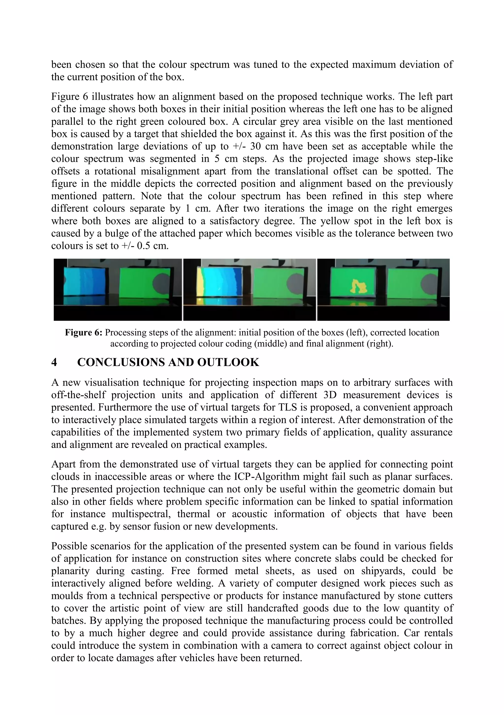 been chosen so that the colour spectrum was tuned to the expected maximum deviation of
the current position of the box.
Figure 6 illustrates how an alignment based on the proposed technique works. The left part
of the image shows both boxes in their initial position whereas the left one has to be aligned
parallel to the right green coloured box. A circular grey area visible on the last mentioned
box is caused by a target that shielded the box against it. As this was the first position of the
demonstration large deviations of up to +/- 30 cm have been set as acceptable while the
colour spectrum was segmented in 5 cm steps. As the projected image shows step-like
offsets a rotational misalignment apart from the translational offset can be spotted. The
figure in the middle depicts the corrected position and alignment based on the previously
mentioned pattern. Note that the colour spectrum has been refined in this step where
different colours separate by 1 cm. After two iterations the image on the right emerges
where both boxes are aligned to a satisfactory degree. The yellow spot in the left box is
caused by a bulge of the attached paper which becomes visible as the tolerance between two
colours is set to +/- 0.5 cm.
Figure 6: Processing steps of the alignment: initial position of the boxes (left), corrected location
according to projected colour coding (middle) and final alignment (right).
4 CONCLUSIONS AND OUTLOOK
A new visualisation technique for projecting inspection maps on to arbitrary surfaces with
off-the-shelf projection units and application of different 3D measurement devices is
presented. Furthermore the use of virtual targets for TLS is proposed, a convenient approach
to interactively place simulated targets within a region of interest. After demonstration of the
capabilities of the implemented system two primary fields of application, quality assurance
and alignment are revealed on practical examples.
Apart from the demonstrated use of virtual targets they can be applied for connecting point
clouds in inaccessible areas or where the ICP-Algorithm might fail such as planar surfaces.
The presented projection technique can not only be useful within the geometric domain but
also in other fields where problem specific information can be linked to spatial information
for instance multispectral, thermal or acoustic information of objects that have been
captured e.g. by sensor fusion or new developments.
Possible scenarios for the application of the presented system can be found in various fields
of application for instance on construction sites where concrete slabs could be checked for
planarity during casting. Free formed metal sheets, as used on shipyards, could be
interactively aligned before welding. A variety of computer designed work pieces such as
moulds from a technical perspective or products for instance manufactured by stone cutters
to cover the artistic point of view are still handcrafted goods due to the low quantity of
batches. By applying the proposed technique the manufacturing process could be controlled
to by a much higher degree and could provide assistance during fabrication. Car rentals
could introduce the system in combination with a camera to correct against object colour in
order to locate damages after vehicles have been returned.
 