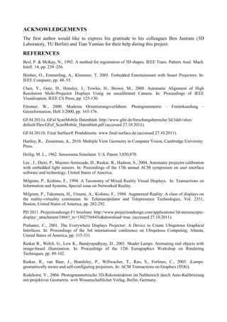ACKNOWLEDGEMENTS
The first author would like to express his gratitude to his colleagues Ben Jastram (3D
Laboratory, TU Berlin) and Tian Yumiao for their help during this project.
REFERENCES
Besl, P. & McKay, N., 1992. A method for registration of 3D shapes. IEEE Trans. Pattern Anal. Mach.
Intell. 14, pp. 239–256.
Bimber, O., Emmerling, A., Klemmer, T, 2005. Embedded Entertainment with Smart Projectors. In:
IEEE Computer, pp. 48–55.
Chen, Y., Gotz, D., Hensley, J., Towles, H., Brown, M., 2000. Automatic Alignment of High
Resolution Multi-Projector Displays Using an uncalibrated Camera. In: Proceedings of IEEE
Visualization, IEEE CS Press, pp. 125-130.
Förstner, W., 2000. Moderne Orientierungsverfahren. Photogrammetrie – Fernerkundung –
Geoinformation, Heft 3/2000, pp. 163-176.
GFAI 2011a. GFaI ScanMobile Datenblatt. http://www.gfai.de/forschungsbereiche/3d/3ddv/sites/
default/files/GFaI_ScanMobile_Datenblatt.pdf (accessed 27.10.2011).
GFAI 2011b. Final Surface® Produktseite. www.final-surface.de (accessed 27.10.2011).
Hartley, R., Zisserman, A., 2010. Multiple View Geometry in Computer Vision, Cambridge University
Press.
Heilig, M. L., 1962. Sensorama Simulator. U.S. Patent 3,050,870.
Lee , J., Dietz, P., Maynes-Aminzade, D., Raskar, R., Hudson, S., 2004. Automatic projector calibration
with embedded light sensors. In: Proceedings of the 17th annual ACM symposium on user interface
software and technology, United States of America.
Milgram, P., Kishino, F., 1994. A Taxonomy of Mixed Reality Visual Displays. In: Transactions on
Information and Systems, Special issue on Networked Reality.
Milgram, P., Takemura, H., Utsumi, A., Kishino, F., 1994. Augmented Reality: A class of displays on
the reality-virtuality continuum. In: Telemanipulator and Telepresence Technologies, Vol. 2351,
Boston, United States of America, pp. 282-292.
PD 2011. Projectiondesign F1 brochure. http://www.projectiondesign.com/applications/3d-stereoscopic-
display/_attachment/1866?_ts=1302756843e&download=true. (accessed 27.10.2011).
Pinhanez, C., 2001. The Everywhere Displays Projector: A Device to Create Ubiquitous Graphical
Interfaces. In: Proceedings of the 3rd international conference on Ubiquitous Computing, Atlanta,
United States of America, pp. 315-331.
Raskar R., Welch, G., Low K., Bandyopadhyay, D., 2001. Shader Lamps: Animating real objects with
image-based illumination. In: Proceedings of the 12th Eurographics Workshop on Rendering
Techniques, pp. 89-102.
Raskar, R., van Baar, J., Beardsley, P., Willwacher, T., Rao, S., Forlines, C., 2003. iLamps:
geometrically aware and self-configuring projectors. In: ACM Transactions on Graphics (TOG).
Rodehorst, V., 2004. Photogrammetrische 3D-Rekonstruktion im Nahbereich durch Auto-Kalibrierung
mit projektiver Geometrie. wvb Wissenschaftlicher Verlag, Berlin, Germany.
 