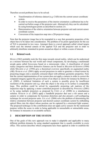 Therefore several problems have to be solved:
 Transformation of reference dataset (e.g. CAD) into the current sensor coordinate
system.
 In order to receive the parameters of the interior orientation a calibration has to be
carried out before usage of the projector unit. Alternatively they can be calculated
by using homologues points as described in section 2.4.
 Determination of the relative orientation between projector unit and current sensor
coordinate system.
 Conversion of the inspection map into a 2D projector image.
Note that the projector image has to be resampled in a way that geometric properties of the
object have to be taken into consideration. The problem of tie point signalisation for the use
of TLS is presented in two ways. Amongst them is a novel approach called virtual targets
which uses the internal camera of the applied TLS and the projector unit in order to
arbitrarily distribute simulated tie points around an object or within a scene of interest.
1.1 Related work
HEILIG (1962) probably took the first steps towards mixed reality, which can be understood
as a mixture between the real world and virtual components, by developing a multimodal
arcade game called Sensorama based on a stereoscopic video. A classification of mixed
reality categories and their distinctive features can be found in MILGRIM & KISHINO (1994)
while MILGRIM et al. (1994) give a theoretical overview specifically on augmented reality
(AR). RASKAR et al. (2001) apply several projectors in order to generate a virtual texture by
projecting images onto a neutrally coloured object with arbitrary geometric properties. Note
that the current implementation of our system does not apply a camera in order to correct the
computed imagery against the given texture of an object as shown for instance by BIMBER et
al. (2005). A technical limitation of such a system is possibly given by insufficient
resolution of the projector unit e.g. when the object is far away or its surface is comparably
large. This problem could be solved by sequentially projecting sub matrices of the
inspection map by applying a motor controlled projector as described by PINHANEZ (2001)
or by using multiple projectors as proposed by CHEN et al. (2000) in a simultaneous
solution. RASKAR et al. (2003) apply a handheld projector that uses a tilt sensor and a
camera in order to compensate for keystone distortion and also present a self-configuring
technique for several projector units. LEE et al. (2004) solve the problem of determining the
relative orientation between projector and desired scanner coordinate system by embedding
optical fibres into the object whose position can be captured by a structured light scanner.
The proposed technique in this contribution does not apply active sensors for the mentioned
purpose within the scene in order to being applicable in unreachable or untouchable areas,
for instance in museums or on unstable surfaces.
2 DESCRIPTION OF THE SYSTEM
One of the goals of this new approach was to make it adaptable and applicable to many
different problem domains by using standard equipment that is usually available in every
office. This section describes which components have been applied in order to establish the
 