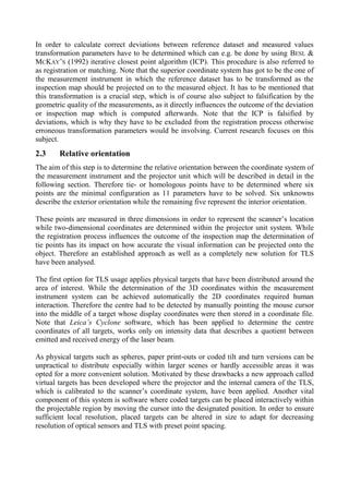 In order to calculate correct deviations between reference dataset and measured values
transformation parameters have to be determined which can e.g. be done by using BESL &
MCKAY’S (1992) iterative closest point algorithm (ICP). This procedure is also referred to
as registration or matching. Note that the superior coordinate system has got to be the one of
the measurement instrument in which the reference dataset has to be transformed as the
inspection map should be projected on to the measured object. It has to be mentioned that
this transformation is a crucial step, which is of course also subject to falsification by the
geometric quality of the measurements, as it directly influences the outcome of the deviation
or inspection map which is computed afterwards. Note that the ICP is falsified by
deviations, which is why they have to be excluded from the registration process otherwise
erroneous transformation parameters would be involving. Current research focuses on this
subject.
2.3 Relative orientation
The aim of this step is to determine the relative orientation between the coordinate system of
the measurement instrument and the projector unit which will be described in detail in the
following section. Therefore tie- or homologous points have to be determined where six
points are the minimal configuration as 11 parameters have to be solved. Six unknowns
describe the exterior orientation while the remaining five represent the interior orientation.
These points are measured in three dimensions in order to represent the scanner’s location
while two-dimensional coordinates are determined within the projector unit system. While
the registration process influences the outcome of the inspection map the determination of
tie points has its impact on how accurate the visual information can be projected onto the
object. Therefore an established approach as well as a completely new solution for TLS
have been analysed.
The first option for TLS usage applies physical targets that have been distributed around the
area of interest. While the determination of the 3D coordinates within the measurement
instrument system can be achieved automatically the 2D coordinates required human
interaction. Therefore the centre had to be detected by manually pointing the mouse cursor
into the middle of a target whose display coordinates were then stored in a coordinate file.
Note that Leica’s Cyclone software, which has been applied to determine the centre
coordinates of all targets, works only on intensity data that describes a quotient between
emitted and received energy of the laser beam.
As physical targets such as spheres, paper print-outs or coded tilt and turn versions can be
unpractical to distribute especially within larger scenes or hardly accessible areas it was
opted for a more convenient solution. Motivated by these drawbacks a new approach called
virtual targets has been developed where the projector and the internal camera of the TLS,
which is calibrated to the scanner’s coordinate system, have been applied. Another vital
component of this system is software where coded targets can be placed interactively within
the projectable region by moving the cursor into the designated position. In order to ensure
sufficient local resolution, placed targets can be altered in size to adapt for decreasing
resolution of optical sensors and TLS with preset point spacing.
 