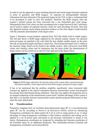 In order to test the approach a scene including physical and virtual targets has been captured
in terms of geometry and RGB imagery. As expected no distinguishable intensity
information has been detected of the projected targets by the TLS so that a workaround had
to be developed in order to solve this problem. Therefore the RGB imagery from the
scanner’s internal camera has been converted into a one channelled grey scale image.
Subsequently these 8-bit values are then recomputed into a range between 0 and 1 and hence
can be used to replace all captured intensity values for each according 3D point. Note that
this approach assumes nearly planar projection surfaces as free form shapes would interfere
with the automatic determination of the target centre.
Figure 2 illustrates several products captured from TLS that finally lead to usable targets.
The left part shows a RGB image captured by the internal scanner camera. Six physical
print-out targets are attached to the wall while the four slightly smaller targets on the outer
left side are projected targets and hence virtual ones. These projected targets aren’t visible in
the intensity image which can be found in the middle section. After conversion from RGB
values into intensity values and its integration into the point cloud, the determination of
target centres can be carried out as shown in the right part of the figure below.
Figure 2: RGB image captured by the internal camera of the scanner (left), measured intensity
information (middle), virtual targets derived from RGB imagery and physical targets (right)
It has to be mentioned that the problem simplifies significantly when structured light
scanners are applied as the relative orientation between measurement system and projector
has already been determined during calibration. Thus this case applies the projection unit as
an integral component of the measurement system itself. Another advantage of this system is
that there is no parallax between measurement system and the projected information as they
share the same optical path.
2.4 Transformation
Perspective mapping from an Euclidian three-dimensional space to a two-dimensional
space can be, according to HARTLEY & ZISSERMAN (2010), solved by introducing
homogenous coordinates for object points ( ) as well as image points ( ). A major
advantage of using homogenous coordinates is that rotation, translation and scaling can be
applied to a set of points quite convenient as all necessary information is stored in one
matrix. Homogeneous coordinates are composed by extending the Cartesian coordinates of
the Euclidian space by an additional dimension. The relationship between Cartesian and
homogeneous coordinates can be described by
 