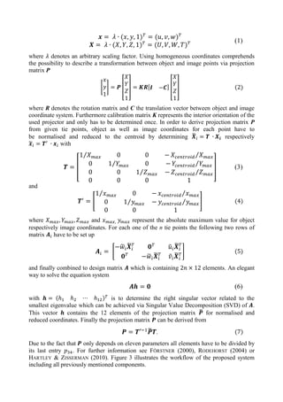 (1)
where denotes an arbitrary scaling factor. Using homogeneous coordinates comprehends
the possibility to describe a transformation between object and image points via projection
matrix P
[ ] [ ] [ ] [ ] (2)
where R denotes the rotation matrix and C the translation vector between object and image
coordinate system. Furthermore calibration matrix K represents the interior orientation of the
used projector and only has to be determined once. In order to derive projection matrix P
from given tie points, object as well as image coordinates for each point have to
be normalised and reduced to the centroid by determining ̃ respectively
̃ with
[
⁄ ⁄
⁄ ⁄
⁄ ⁄
] (3)
and
[
⁄ ⁄
⁄ ⁄ ] (4)
where and represent the absolute maximum value for object
respectively image coordinates. For each one of the n tie points the following two rows of
matrix have to be set up
[
̃ ̃ ̃ ̃
̃ ̃ ̃ ̃
] (5)
and finally combined to design matrix which is containing elements. An elegant
way to solve the equation system
(6)
with is to determine the right singular vector related to the
smallest eigenvalue which can be achieved via Singular Value Decomposition (SVD) of .
This vector contains the 12 elements of the projection matrix ̃ for normalised and
reduced coordinates. Finally the projection matrix can be derived from
̃ . (7)
Due to the fact that only depends on eleven parameters all elements have to be divided by
its last entry . For further information see FÖRSTNER (2000), RODEHORST (2004) or
HARTLEY & ZISSERMAN (2010). Figure 3 illustrates the workflow of the proposed system
including all previously mentioned components.
 