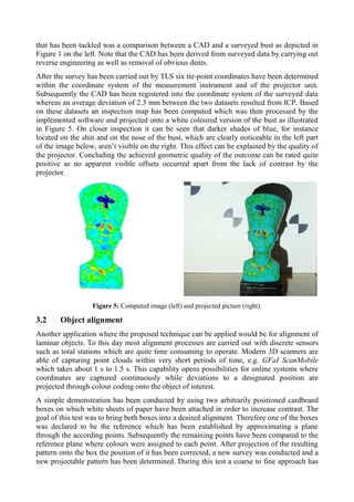 that has been tackled was a comparison between a CAD and a surveyed bust as depicted in
Figure 1 on the left. Note that the CAD has been derived from surveyed data by carrying out
reverse engineering as well as removal of obvious dents.
After the survey has been carried out by TLS six tie-point coordinates have been determined
within the coordinate system of the measurement instrument and of the projector unit.
Subsequently the CAD has been registered into the coordinate system of the surveyed data
whereas an average deviation of 2.3 mm between the two datasets resulted from ICP. Based
on these datasets an inspection map has been computed which was then processed by the
implemented software and projected onto a white coloured version of the bust as illustrated
in Figure 5. On closer inspection it can be seen that darker shades of blue, for instance
located on the shin and on the nose of the bust, which are clearly noticeable in the left part
of the image below, aren’t visible on the right. This effect can be explained by the quality of
the projector. Concluding the achieved geometric quality of the outcome can be rated quite
positive as no apparent visible offsets occurred apart from the lack of contrast by the
projector.
Figure 5: Computed image (left) and projected picture (right).
3.2 Object alignment
Another application where the proposed technique can be applied would be for alignment of
laminar objects. To this day most alignment processes are carried out with discrete sensors
such as total stations which are quite time consuming to operate. Modern 3D scanners are
able of capturing point clouds within very short periods of time, e.g. GFaI ScanMobile
which takes about 1 s to 1.5 s. This capability opens possibilities for online systems where
coordinates are captured continuously while deviations to a designated position are
projected through colour coding onto the object of interest.
A simple demonstration has been conducted by using two arbitrarily positioned cardboard
boxes on which white sheets of paper have been attached in order to increase contrast. The
goal of this test was to bring both boxes into a desired alignment. Therefore one of the boxes
was declared to be the reference which has been established by approximating a plane
through the according points. Subsequently the remaining points have been compared to the
reference plane where colours were assigned to each point. After projection of the resulting
pattern onto the box the position of it has been corrected, a new survey was conducted and a
new projectable pattern has been determined. During this test a coarse to fine approach has
 