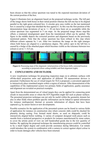 been chosen so that the colour spectrum was tuned to the expected maximum deviation of
the current position of the box.
Figure 6 illustrates how an alignment based on the proposed technique works. The left part
of the image shows both boxes in their initial position whereas the left one has to be aligned
parallel to the right green coloured box. A circular grey area visible on the last mentioned
box is caused by a target that shielded the box against it. As this was the first position of the
demonstration large deviations of up to +/- 30 cm have been set as acceptable while the
colour spectrum was segmented in 5 cm steps. As the projected image shows step-like
offsets a rotational misalignment apart from the translational offset can be spotted. The
figure in the middle depicts the corrected position and alignment based on the previously
mentioned pattern. Note that the colour spectrum has been refined in this step where
different colours separate by 1 cm. After two iterations the image on the right emerges
where both boxes are aligned to a satisfactory degree. The yellow spot in the left box is
caused by a bulge of the attached paper which becomes visible as the tolerance between two
colours is set to +/- 0.5 cm.
Figure 6: Processing steps of the alignment: initial position of the boxes (left), corrected location
according to projected colour coding (middle) and final alignment (right).
4 CONCLUSIONS AND OUTLOOK
A new visualisation technique for projecting inspection maps on to arbitrary surfaces with
off-the-shelf projection units and application of different 3D measurement devices is
presented. Furthermore the use of virtual targets for TLS is proposed, a convenient approach
to interactively place simulated targets within a region of interest. After demonstration of the
capabilities of the implemented system two primary fields of application, quality assurance
and alignment are revealed on practical examples.
Apart from the demonstrated use of virtual targets they can be applied for connecting point
clouds in inaccessible areas or where the ICP-Algorithm might fail such as planar surfaces.
The presented projection technique can not only be useful within the geometric domain but
also in other fields where problem specific information can be linked to spatial information
for instance multispectral, thermal or acoustic information of objects that have been
captured e.g. by sensor fusion or new developments.
Possible scenarios for the application of the presented system can be found in various fields
of application for instance on construction sites where concrete slabs could be checked for
planarity during casting. Free formed metal sheets, as used on shipyards, could be
interactively aligned before welding. A variety of computer designed work pieces such as
moulds from a technical perspective or products for instance manufactured by stone cutters
to cover the artistic point of view are still handcrafted goods due to the low quantity of
batches. By applying the proposed technique the manufacturing process could be controlled
to by a much higher degree and could provide assistance during fabrication. Car rentals
could introduce the system in combination with a camera to correct against object colour in
order to locate damages after vehicles have been returned.
 
