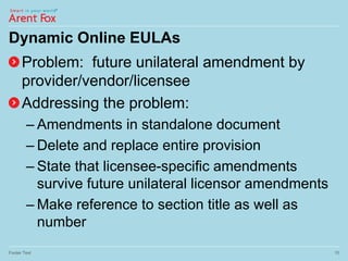 Dynamic Online EULAs
Problem: future unilateral amendment by
provider/vendor/licensee
Addressing the problem:
– Amendments in standalone document
– Delete and replace entire provision
– State that licensee-specific amendments
survive future unilateral licensor amendments
– Make reference to section title as well as
number
Footer Text 10
 