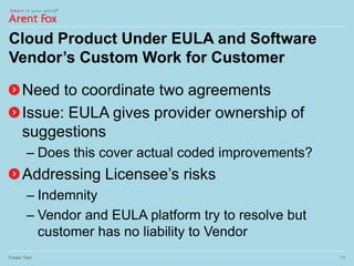 Cloud Product Under EULA and Software
Vendor’s Custom Work for Customer
Need to coordinate two agreements
Issue: EULA gives provider ownership of
suggestions
– Does this cover actual coded improvements?
Addressing Licensee’s risks
– Indemnity
– Vendor and EULA platform try to resolve but
customer has no liability to Vendor
Footer Text 11
 