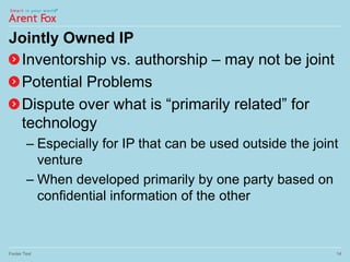 Jointly Owned IP
Inventorship vs. authorship – may not be joint
Potential Problems
Dispute over what is “primarily related” for
technology
– Especially for IP that can be used outside the joint
venture
– When developed primarily by one party based on
confidential information of the other
Footer Text 14
 
