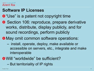 Software IP Licenses
“Use” is a patent not copyright time
Section 106: reproduce, prepare derivative
works, distribute, display publicly, and for
sound recordings, perform publicly
May omit common software operations:
– install, operate, deploy, make available or
accessible on servers, etc., integrate and make
interoperable
Will “worldwide” be sufficient?
– But territoriality of IP rights
Footer Text 15
 