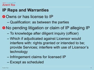 IP Reps and Warranties
Owns or has license to IP
– Qualification: as between the parties
No pending litigation or claim of IP alleging IP
– To knowledge after diligent inquiry (officer)
– Which if adjudicated against Licensor would
interfere with: rights granted or intended to be;
provide Services; interfere with use of Licensor’s
technology
– Infringement claims for licensed IP
– Except as scheduled
Footer Text 16
 