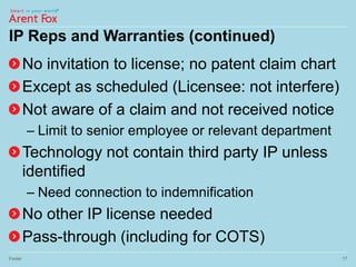 IP Reps and Warranties (continued)
No invitation to license; no patent claim chart
Except as scheduled (Licensee: not interfere)
Not aware of a claim and not received notice
– Limit to senior employee or relevant department
Technology not contain third party IP unless
identified
– Need connection to indemnification
No other IP license needed
Pass-through (including for COTS)
Footer 17
 