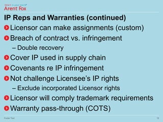 IP Reps and Warranties (continued)
Licensor can make assignments (custom)
Breach of contract vs. infringement
– Double recovery
Cover IP used in supply chain
Covenants re IP infringement
Not challenge Licensee’s IP rights
– Exclude incorporated Licensor rights
Licensor will comply trademark requirements
Warranty pass-through (COTS)
Footer Text 18
 