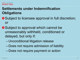 Settlements under Indemnification
Obligations
Subject to licensee approval in full discretion;
or
Subject to approval which cannot be
unreasonably withheld, conditioned or
delayed, but only if:
– Unconditional litigation release
– Does not require admission of liability
– Does not require payment or action
Footer Text 19
 