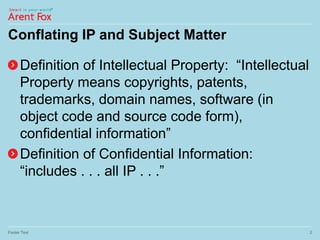 Conflating IP and Subject Matter
Definition of Intellectual Property: “Intellectual
Property means copyrights, patents,
trademarks, domain names, software (in
object code and source code form),
confidential information”
Definition of Confidential Information:
“includes . . . all IP . . .”
Footer Text 2
 
