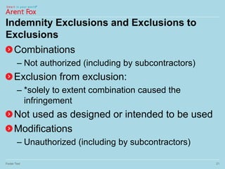 Indemnity Exclusions and Exclusions to
Exclusions
Combinations
– Not authorized (including by subcontractors)
Exclusion from exclusion:
– *solely to extent combination caused the
infringement
Not used as designed or intended to be used
Modifications
– Unauthorized (including by subcontractors)
Footer Text 21
 