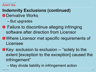 Indemnity Exclusions (continued)
Derivative Works
– But upgrades
Failure to discontinue alleging infringing
software after direction from Licensor
Where Licensor met specific requirements of
Licensee
Key: exclusion to exclusion -- “solely to the
extent [exception to the exception] caused the
infringement”
– May divide liability in infringement action
Footer Text 22
 