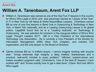 William A. Tanenbaum, Arent Fox LLP
William A. Tanenbaum was named as one of the Top Five IT lawyers in the country
by Who’s Who Legal in 2016, and was previously named as “Lawyer of the Year”
in IT in New York by US News & World Report/Best Lawyers. Chambers named
Bill as one of only five lawyers in Band One in Outsourcing & Technology in New
York, in Band Two nationally, and as a Leading Outsourcing Lawyer in its global
edition. Legal500 found that he is a “Leading Authority” on Technology &
Outsourcing. He was selection for inclusion in the inaugural edition of Who’s Who
Legal: Thought Leaders 2017. Bill is a Past President of the International
Technology Law Association. He is currently a Vice President of the Society for
Information Management (SIM) (New York Chapter), and industry CIO
organization, and the only lawyer on the Board of Directors.
Clients endorse Bill as “a brilliant lawyer. I cannot imagine working with anyone
else;” “brings extremely high integrity, a deep intellect, fearlessness and a
practical, real-world mindset to every problem;” “efficient, solution-driven and
makes excellent judgment calls” (Chambers); "one of the best IP lawyers I have
worked with" and "knows exactly how to get a deal done” (Clean Tech and Who's
Who Legal).
28
 