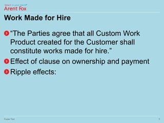 Work Made for Hire
“The Parties agree that all Custom Work
Product created for the Customer shall
constitute works made for hire.”
Effect of clause on ownership and payment
Ripple effects:
Footer Text 5
 
