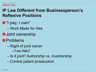 IP Law Different from Businessperson’s
Reflexive Positions
“I pay, I own”
– Work Made for Hire
Joint ownership
Problems
– Right of joint owner
– Free R&D?
– Is it joint? Authorship vs. inventorship
– Control patent prosecution
Footer Text 6
 