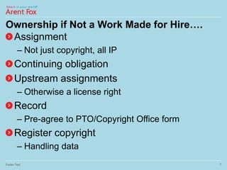 Ownership if Not a Work Made for Hire….
Assignment
– Not just copyright, all IP
Continuing obligation
Upstream assignments
– Otherwise a license right
Record
– Pre-agree to PTO/Copyright Office form
Register copyright
– Handling data
Footer Text 7
 