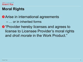Moral Rights
Arise in international agreements
– … or in inherited forms
“Provider hereby licenses and agrees to
license to Licensee Provider’s moral rights
and droit morale in the Work Product.”
Footer Text 8
 