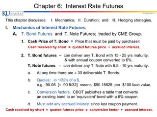 © Paul Koch 1-1
Chapter 6: Interest Rate Futures
This chapter discusses: I. Mechanics; II. Duration; and III. Hedging strategies.
I. Mechanics of Interest Rate Futures.
A. T. Bond Futures and T. Note Futures; traded by CME Group.
1. Cash Price of T. Bond = Price that must be paid by purchaser:
Cash received by short = quoted futures price + accrued interest.
2. T. Bond futures -- can deliver any T. Bond with 15 - 25 yrs maturity.
& with annual coupon converted to 6%.
T. Note futures -- can deliver any T. Note with 6.5 - 10 yrs maturity.
a. At any time there are  30 deliverable T. Bonds.
b. Quotes: in 1/32's of a $.
e.g., 90-05 [= 90 5/32] means $90.15625 per $100 face value.
c. Conversion factors. CBOT publishes a table that converts
an existing bond to an 'equivalent' bond with a 6% coupon.
d. Must add any accrued interest since last coupon payment.
Cash received by short = quoted futures price x conversion factor + accrued interest.
 