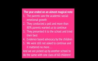 The year ended on an almost magical note
1. The parents saw the academic-social-
emotional growth
2. They conducted a poll and more than
80% parents wanted us to continue
3. They presented it to the school and tried
their best
4. Evidence based advocacy by the children
5. We were still not asked to continue and
it mattered no more…
And we are picked up by another school to
do the same with one class of 60 children!
 