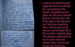 • I want to say something that
happened with me yesterday.
So,I was painting in the
school’s scrapbook and the
paper was thin and I coloured
black to it.On the other side
of the paper it became black
and I had drew something
there.I did not panic at all.
And just said to myself this is
life my child.I really felt good.
This sentence really works for
me.If I didn’t know this
sentence then I would panic
and go mad.Thank you.
 