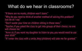 What do we hear in classrooms?
“If there are no marks, children won’t learn.”
“Why do you need to think of another method of solving this problem?
Just do as I say.”
“Don’t waste your time on children sitting in those rows.”
“Teacher,if you asked the class to get into groups of their choice; no one
will choose me.”
“Arrre sir,if you want my daughter to listen to you,you would need to use
your stick!”
“If I enter the class with a smile, they (children) will take me for granted.”
 