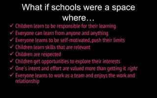 What if schools were a space
where…
 Children learn to be responsible for their learning
 Everyone can learn from anyone and anything
 Everyone learns to be self-motivated, push their limits
 Children learn skills that are relevant
 Children are respected
 Children get opportunities to explore their interests
 One’s intent and effort are valued more than getting it right
 Everyone learns to work as a team and enjoys the work and
relationship
 