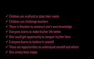  Children are unafraid to state their needs
 Children can challenge teachers
 There is freedom to construct one’s own knowledge
 Everyone learns to make his/her life better
 One could get opportunity to conquer his/her fears
 Everyone learns to believe in oneself
 There are opportunities to understand oneself and others
 One simply feels happy
 